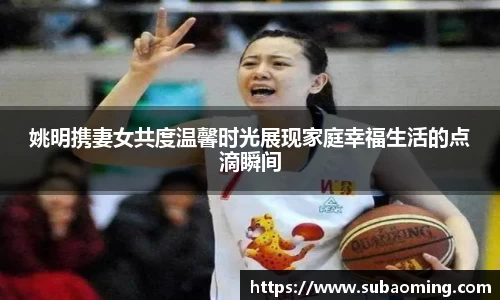 姚明携妻女共度温馨时光展现家庭幸福生活的点滴瞬间