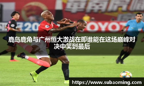鹿岛鹿角与广州恒大激战在即谁能在这场巅峰对决中笑到最后