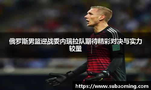 俄罗斯男篮迎战委内瑞拉队期待精彩对决与实力较量